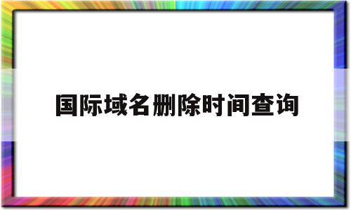 国际域名删除时间查询(域名删除时间查询站长工具),国际域名删除时间查询(域名删除时间查询站长工具),国际域名删除时间查询,信息,高级,怎么回事,第1张