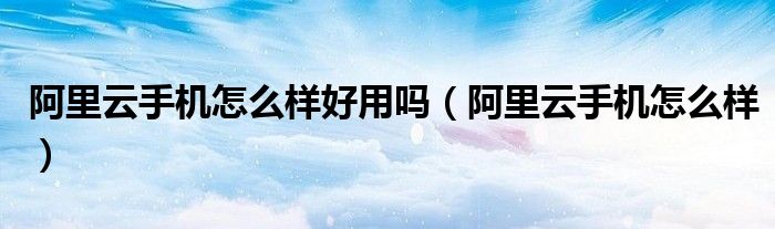 阿里云手机app怎么用_阿里云手机怎么样好用吗（阿里云手机怎么样）