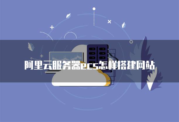 阿里云建网站详细步骤_阿里云服务器ecs怎样搭建网站