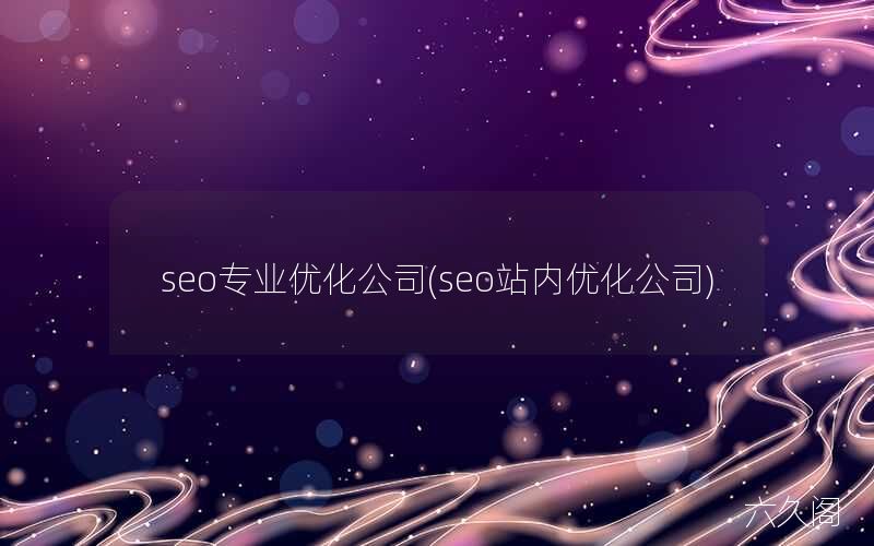 站内优化有哪些_seo专业优化公司(seo站内优化公司)